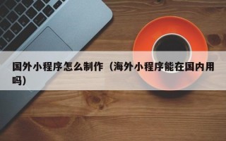 苏州国外小程序怎么制作（海外小程序能在国内用吗）